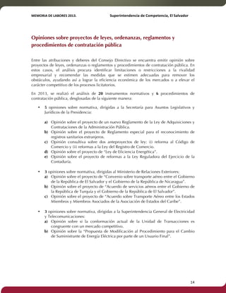 MEMORIA'DE'LABORES'2013.!! !Superintendencia'de'Competencia,'El'Salvador! 
!! 
Opiniones sobre proyectos de leyes, ordenanzas, reglamentos y 
procedimientos de contratación pública 
Entre las atribuciones y deberes del Consejo Directivo se encuentra emitir opinión sobre 
proyectos de leyes, ordenanzas o reglamentos y procedimientos de contratación pública. En 
estos casos, el análisis procura identificar limitaciones o restricciones a la rivalidad 
empresarial y recomendar las medidas que se estimen adecuadas para remover los 
obstáculos, ayudando así a lograr la eficiencia económica de los mercados o a elevar el 
carácter competitivo de los procesos licitatorios. 
En 2013, se realizó el análisis de 20 instrumentos normativos y 6 procedimientos de 
contratación pública, desglosadas de la siguiente manera: 
• 5 opiniones sobre normativa, dirigidas a la Secretaría para Asuntos Legislativos y 
Jurídicos de la Presidencia: 
a) Opinión sobre el proyecto de un nuevo Reglamento de la Ley de Adquisiciones y 
Contrataciones de la Administración Pública. 
b) Opinión sobre el proyecto de Reglamento especial para el reconocimiento de 
registros sanitarios extranjeros. 
c) Opinión consultiva sobre dos anteproyectos de ley: (i) reforma al Código de 
Comercio y (ii) reformas a la Ley del Registro de Comercio. 
d) Opinión sobre el proyecto de “Ley de Eficiencia Energética”. 
e) Opinión sobre el proyecto de reformas a la Ley Reguladora del Ejercicio de la 
Contaduría. 
• 3 opiniones sobre normativa, dirigidas al Ministerio de Relaciones Exteriores: 
a) Opinión sobre el proyecto de “Convenio sobre transporte aéreo entre el Gobierno 
de la República de El Salvador y el Gobierno de la República de Nicaragua”. 
b) Opinión sobre el proyecto de “Acuerdo de servicios aéreos entre el Gobierno de 
la República de Turquía y el Gobierno de la República de El Salvador”. 
c) Opinión sobre el proyecto de “Acuerdo sobre Transporte Aéreo entre los Estados 
Miembros y Miembros Asociados de la Asociación de Estados del Caribe”. 
• 3 opiniones sobre normativa, dirigidas a la Superintendencia General de Electricidad 
y Telecomunicaciones: 
a) Opinión sobre si la conformación actual de la Unidad de Transacciones es 
congruente con un mercado competitivo. 
b) Opinión sobre la “Propuesta de Modificación al Procedimiento para el Cambio 
de Suministrante de Energía Eléctrica por parte de un Usuario Final”. 
! 14! 
 