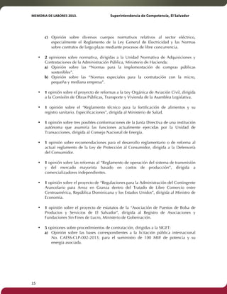 MEMORIA'DE'LABORES'2013.!! !Superintendencia'de'Competencia,'El'Salvador! 
!! 
15! ! 
c) Opinión sobre diversos cuerpos normativos relativos al sector eléctrico, 
especialmente el Reglamento de la Ley General de Electricidad y las Normas 
sobre contratos de largo plazo mediante procesos de libre concurrencia. 
• 2 opiniones sobre normativa, dirigidas a la Unidad Normativa de Adquisiciones y 
Contrataciones de la Administración Pública, Ministerio de Hacienda: 
a) Opinión sobre las “Normas para la implementación de compras públicas 
sostenibles”. 
b) Opinión sobre las “Normas especiales para la contratación con la micro, 
pequeña y mediana empresa”. 
• 1 opinión sobre el proyecto de reformas a la Ley Orgánica de Aviación Civil, dirigida 
a la Comisión de Obras Públicas, Transporte y Vivienda de la Asamblea Legislativa. 
• 1 opinión sobre el “Reglamento técnico para la fortificación de alimentos y su 
registro sanitario. Especificaciones”, dirigida al Ministerio de Salud. 
• 1 opinión sobre tres posibles conformaciones de la Junta Directiva de una institución 
autónoma que asumiría las funciones actualmente ejercidas por la Unidad de 
Transacciones, dirigida al Consejo Nacional de Energía. 
• 1 opinión sobre recomendaciones para el desarrollo reglamentario o de reforma al 
actual reglamento de la Ley de Protección al Consumidor, dirigida a la Defensoría 
del Consumidor. 
• 1 opinión sobre las reformas al “Reglamento de operación del sistema de transmisión 
y del mercado mayorista basado en costos de producción”, dirigida a 
comercializadores independientes. 
• 1 opinión sobre el proyecto de “Regulaciones para la Administración del Contingente 
Arancelario para Arroz en Granza dentro del Tratado de Libre Comercio entre 
Centroamérica, República Dominicana y los Estados Unidos”, dirigida al Ministro de 
Economía. 
• 1 opinión sobre el proyecto de estatutos de la “Asociación de Puestos de Bolsa de 
Productos y Servicios de El Salvador”, dirigida al Registro de Asociaciones y 
Fundaciones Sin Fines de Lucro, Ministerio de Gobernación. 
• 5 opiniones sobre procedimientos de contratación, dirigidas a la SIGET: 
a) Opinión sobre las bases correspondientes a la licitación pública internacional 
No. CAESS-CLP-002-2013, para el suministro de 100 MW de potencia y su 
energía asociada. 
 