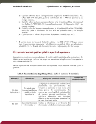 MEMORIA'DE'LABORES'2013.!! !Superintendencia'de'Competencia,'El'Salvador! 
!! 
b) Opinión sobre las bases correspondientes al proceso de libre concurrencia No. 
CAESS-CLP-RNV-001-2013, para la contratación de 15 MW de potencia y su 
energía asociada. 
c) Opinión sobre las bases correspondientes a la licitación pública internacional 
No. DelSur-CLP-RNV-001-2013, para el suministro de 100 Megavatios (MW) y su 
energía asociada. 
d) Opinión sobre las bases correspondientes a la licitación pública No. CAESS-CLP- 
003-2013, para el suministro de 300 MW de potencia firme y su energía 
asociada. 
e) Opinión sobre la subasta de porciones de espectro radioeléctrico 2013. 
• 1 opinión sobre las bases de licitación pública No. CEL-LP 16/13 “Seguro contra 
todo riesgo, rotura de maquinaria y pérdida consecuencial de CEL y sus subsidiarias, 
año 2013-2014”, dirigida a la Comisión Ejecutiva Hidroeléctrica del Río Lempa. 
Recomendaciones de política pública a partir de opiniones 
Las opiniones contienen recomendaciones de política pública dirigidas a las instituciones de 
Gobierno encargadas de elaborar los proyectos normativos o implementar los respectivos 
procesos de contratación. 
De las opiniones de normativa resultaron las siguientes 76 recomendaciones de política 
pública: 
Tabla 1: Recomendaciones de política pública a partir de opiniones de normativa 
Referencia Destinatario Principales recomendaciones 
Número de 
recomendaciones 
SC-048- 
O/PN/R-2013 
Secretaría para 
Asuntos Legislativos 
y Jurídicos de la 
Presidencia 
(i) Agregar un artículo que permita abrir 
plenamente los procedimientos de 
licitación o concurso en que exista una 
etapa previa de precalificación, de 
manera que no se impida la participación 
de nuevos agentes económicos; (ii) 
introducir elementos que permitan 
diferenciar los requisitos de acceso de los 
factores de adjudicación. 
10 
SC-040- 
Superintendencia de 
Electricidad y 
Evaluar la reforma de la Ley General de 
Electricidad y toda la normativa derivada 
4 
! 16! 
 