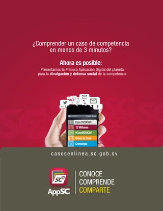 ¿Comprender un caso de competencia 
en menos de 3 minutos? 
Ahora es posible: 
Presentamos la Primera Aplicación Digital del planeta 
para la divulgación y defensa social de la competencia 
c a s o s e n l i n e a . s c . g o b . s v 
CONOCE 
COMPRENDE 
COMPARTE 
 