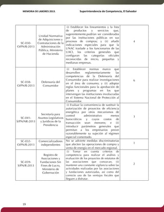 MEMORIA'DE'LABORES'2013.!! !Superintendencia'de'Competencia,'El'Salvador! 
!! 
SC-030- 
O/PN/R-2013 
19! ! 
Unidad Normativa 
de Adquisiciones y 
Contrataciones de la 
Administración 
Pública, Ministerio 
de Hacienda 
(i) Establecer los lineamientos y la lista 
de productos y servicios que, 
sugerentemente,podrían ser considerados 
por las instituciones públicas en sus 
procesos de compras; y (ii) añadir 
indicaciones especiales para que la 
UNAC traslade a los funcionarios de las 
UACI, los criterios generales que 
configuran las categorías oficiales 
reconocidas de micro, pequeñas y 
medianas empresas. 
4 
SC-038- 
O/PN/R-2013 
Defensoría del 
Consumidor 
(i) Establecer normas marco que 
desarrollen reglamentariamente las 
competencias de la Defensoría del 
Consumidor para realizar investigaciones 
en el área de consumo; y (ii) adoptar 
reglas funcionales para la aprobación de 
planes y programas en los que 
intervengan las instituciones involucradas 
en el Sistema Nacional de Protección al 
Consumidor. 
6 
SC-041- 
S/PN/NR-2013 
Secretaría para 
Asuntos Legislativos 
y Jurídicos de la 
Presidencia 
(i) Evaluar la conveniencia de sustituir la 
autorización de proyectos de eficiencia 
energética por otros mecanismos de 
control administrativo menos 
burocráticos y cuyos costos de 
transacción sean menores; e (ii) 
introducir parámetros generales que 
permitan a los empresarios prever 
razonablemente su sujeción al régimen 
especial comentado. 
3 
SC-032- 
O/PN/R-2013 
Comercializadores 
independientes 
No se advierte medidas discriminatorias 
que afecten las operaciones de compra y 
venta de energía en el mercado regional. 
1 
SC-039- 
S/PN/R-2013 
Registro de 
Asociaciones y 
Fundaciones Sin 
Fines de Lucro, 
Ministerio de 
Gobernación 
(i) Tomar en cuenta criterios de 
competencia para realizar el análisis y 
evaluación de los proyectos de estatutos de 
las asociaciones que conozcan, (ii) 
mantener una constante vigilancia sobre las 
actividades realizadas por las asociaciones 
y fundaciones autorizadas, así como del 
correcto uso de las ventajas fiscales que 
lleguen a disfrutar. 
2 
 