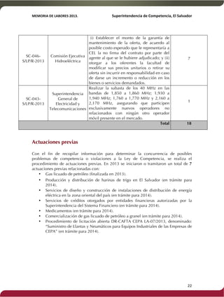 MEMORIA'DE'LABORES'2013.!! !Superintendencia'de'Competencia,'El'Salvador! 
!! 
SC-046- 
S/LP/R-2013 
Comisión Ejecutiva 
Hidroeléctrica 
(i) Establecer el monto de la garantía de 
mantenimiento de la oferta, de acuerdo al 
posible costo esperado que le representaría a 
CEL la no firma del contrato por parte del 
agente al que se le hubiere adjudicado; y (ii) 
otorgar a los oferentes la facultad de 
modificar sus precios unitarios o retirar su 
oferta sin incurrir en responsabilidad en caso 
de darse un incremento o reducción en los 
bienes o servicios demandados. 
7 
SC-043- 
S/LP/R-2013 
Superintendencia 
General de 
Electricidad y 
Telecomunicaciones 
Realizar la subasta de los 40 MHz en las 
bandas de 1,850 a 1,860 MHz; 1,930 a 
1,940 MHz; 1,760 a 1,770 MHz y 2,160 a 
2,170 MHz, asegurando que participen 
exclusivamente nuevos operadores no 
relacionados con ningún otro operador 
móvil presente en el mercado. 
1 
Total 18 
Actuaciones previas 
Con el fin de recopilar información para determinar la concurrencia de posibles 
problemas de competencia o violaciones a la Ley de Competencia, se realiza el 
procedimiento de actuaciones previas. En 2013 se iniciaron o tramitaron un total de 7 
actuaciones previas relacionadas con: 
• Gas licuado de petróleo (finalizada en 2013). 
• Producción y distribución de harinas de trigo en El Salvador (en trámite para 
2014). 
• Servicios de diseño y construcción de instalaciones de distribución de energía 
eléctrica en la zona oriental del país (en trámite para 2014). 
• Servicios de créditos otorgados por entidades financieras autorizadas por la 
Superintendencia del Sistema Financiero (en trámite para 2014). 
• Medicamentos (en trámite para 2014). 
• Comercialización de gas licuado de petróleo a granel (en trámite para 2014). 
• Procedimiento de licitación abierta DR-CAFTA CEPA LA-07/2013, denominado: 
“Suministro de Llantas y Neumáticos para Equipos Industriales de las Empresas de 
CEPA” (en trámite para 2014). 
! 22! 
 