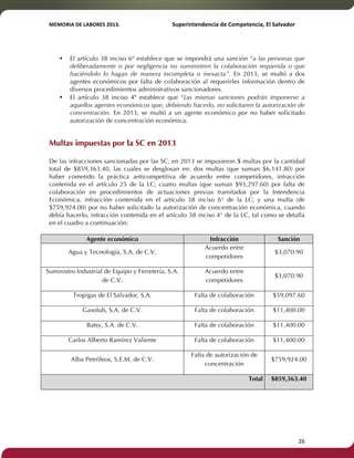 MEMORIA'DE'LABORES'2013.!! !Superintendencia'de'Competencia,'El'Salvador! 
!! 
• El artículo 38 inciso 6º establece que se impondrá una sanción “a las personas que 
deliberadamente o por negligencia no suministren la colaboración requerida o que 
haciéndolo lo hagan de manera incompleta o inexacta”. En 2013, se multó a dos 
agentes económicos por falta de colaboración al requerirles información dentro de 
diversos procedimientos administrativos sancionadores. 
• El artículo 38 inciso 4º establece que “Las mismas sanciones podrán imponerse a 
aquellos agentes económicos que, debiendo hacerlo, no solicitaren la autorización de 
concentración. En 2013, se multó a un agente económico por no haber solicitado 
autorización de concentración económica. 
Multas impuestas por la SC en 2013 
De las infracciones sancionadas por las SC, en 2013 se impusieron 5 multas por la cantidad 
total de $859,363.40, las cuales se desglosan en: dos multas (que suman $6,141.80) por 
haber cometido la práctica anticompetitiva de acuerdo entre competidores, infracción 
contenida en el artículo 25 de la LC; cuatro multas (que suman $93,297.60) por falta de 
colaboración en procedimientos de actuaciones previas tramitados por la Intendencia 
Económica, infracción contenida en el artículo 38 inciso 6° de la LC; y una multa (de 
$759,924.00) por no haber solicitado la autorización de concentración económica, cuando 
debía hacerlo, infracción contenida en el artículo 38 inciso 4° de la LC, tal como se detalla 
en el cuadro a continuación: 
Agente económico Infracción Sanción 
Agua y Tecnología, S.A. de C.V. 
Acuerdo entre 
competidores 
$3,070.90 
Suministro Industrial de Equipo y Ferretería, S.A. 
de C.V. 
Acuerdo entre 
competidores 
$3,070.90 
Tropigas de El Salvador, S.A. Falta de colaboración $59,097.60 
Gasolub, S.A. de C.V. Falta de colaboración $11,400.00 
Batsy, S.A. de C.V. Falta de colaboración $11,400.00 
Carlos Alberto Ramírez Valiente Falta de colaboración $11,400.00 
Alba Petróleos, S.E.M. de C.V. 
Falta de autorización de 
concentración 
$759,924.00 
Total $859,363.40 
! 26! 
 