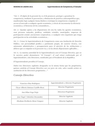 MEMORIA'DE'LABORES'2013.!! !Superintendencia'de'Competencia,'El'Salvador! 
!! 
“Art. 1.- El objeto de la presente ley es el de promover, proteger y garantizar la 
competencia, mediante la prevención y eliminación de prácticas anticompetitivas que, 
manifestadas bajo cualquier forma limiten o restrinjan la competencia o impidan el 
acceso al mercado a cualquier agente económico, a efecto de incrementar la eficiencia 
económica y el bienestar de los consumidores… 
Art. 2.- Quedan sujetos a las disposiciones de esta ley todos los agentes económicos, 
sean personas naturales, jurídicas, entidades estatales, municipales, empresas de 
participación estatal, asociaciones cooperativas, o cualquier otro organismo que tenga 
participación en las actividades económicas… 
Art. 3.- Créase la Superintendencia de Competencia como una Institución de Derecho 
Público, con personalidad jurídica y patrimonio propio, de carácter técnico, con 
autonomía administrativa y presupuestaria para el ejercicio de las atribuciones y 
deberes que se estipulan en la presente Ley y en las demás disposiciones aplicables… 
Art. 6.- La máxima autoridad de la Superintendencia será el Consejo Directivo, que en 
lo sucesivo podrá denominarse “el Consejo”, el cual estará conformado por el 
Superintendente y dos Directores, nombrados por el Presidente de la República. 
El Superintendente presidirá el Consejo. 
Habrá tres Directores suplentes designados en la misma forma que los propietarios, 
quienes asistirán al Consejo Directivo con voz pero sin voto, salvo cuando actúen en 
sustitución de los Directores propietarios…” 
Consejo Directivo 
Francisco Díaz Rodríguez Superintendente y Director Propietario 
Óscar Alberto Dámaso Castillo Rivas Director Propietario 
Ana Lilian Vega Trejo Directora Propietaria 
José Ángel Tolentino Hernández Director Suplente 
Abraham Heriberto Mena Vásquez Director Suplente 
! 1! 
 