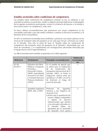 MEMORIA'DE'LABORES'2013.!! !Superintendencia'de'Competencia,'El'Salvador! 
!! 
Estudios sectoriales sobre condiciones de competencia 
Los estudios sobre condiciones de competencia analizan ya sea un subsector o una 
actividad económica en particular, siendo su objetivo principal determinar el desempeño 
de los agentes económicos participantes, evaluar la existencia de barreras a la entrada y 
otras restricciones a la competencia, entre otros. 
Se busca obtener recomendaciones que promuevan una mayor competencia en las 
actividades analizadas y por este medio contribuir a mejorar la eficiencia económica y el 
bienestar de los consumidores. 
En 2013 se emitieron recomendaciones tendientes a promover una mayor apertura en los 
servicios de transporte aéreo de pasajeros en las rutas que inician y terminan sus vuelos 
en El Salvador. Para ello se tomó de base el ”Estudio sobre las condiciones de 
competencia del transporte aéreo de pasajeros en El Salvador”, desarrollado por una 
firma de consultores, y se complementó con investigaciones adicionales efectuadas por 
el equipo técnico de la Superintendencia. 
Las 14 recomendaciones emitidas se presentan en la tabla siguiente: 
Referencia Destinatarios Principales recomendaciones 
Número de 
recomendacio 
nes 
SC-AE- 
05/2013 
Ministerio de Obras 
Públicas, Transporte, 
Vivienda y 
Desarrollo Urbano 
(MOP), Autoridad de 
Aviación Civil (AAC) 
y Comisión Ejecutiva 
Portuaria Autónoma 
(CEPA) 
En el modelo de gestión que 
se utilice para la ampliación 
de las instalaciones del 
Aeropuerto Internacional de El 
Salvador (AIES), se limite la 
integración vertical entre las 
aerolíneas y el AIES, con el fin 
de disminuir el riesgo de 
cierre de mercado. 
1 
Asamblea Legislativa, 
MOP, AAC y CEPA 
Promover las siguientes 
reformas a Ley Orgánica de 
Aviación Civil: 
a. Incluir que la aprobación de 
nuevos códigos compartidos 
e ingreso en alianzas 
internacionales que afecten 
a los mercados relevantes en 
El Salvador deban ser 
aprobados por la Autoridad 
de Aviación Civil previa 
3 
! 34! 
 
