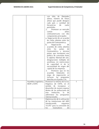 MEMORIA'DE'LABORES'2013.!! !Superintendencia'de'Competencia,'El'Salvador! 
!! 
con falta de libertades 
aéreas, número de líneas 
aéreas que puede designar 
cada país y cantidad de 
frecuencias de vuelo 
permitidas. 
2. Promover un mercado 
común aéreo 
centroamericano con dos 
componentes principales: 
a. Negociación de un acuerdo 
de cielos abiertos entre los 
países de Centroamérica. 
b. Negociación de 
acuerdos de cielos abiertos 
entre los países de 
Centroamérica y terceros 
países, que incorporen una 
política de concesión hasta 
la séptima libertad del aire, 
designaciones múltiples de 
aerolíneas, sin restricciones 
de capacidad ni de la 
nacionalidad de origen del 
capital de las empresas. 
3. Promover que en los 
acuerdos bilaterales en 
etapa de negociación se 
incluyan las propuestas 
descritas en el punto 2 b). 
Asamblea Legislativa, 
MOP y CEPA 
Promover la reforma de la Ley 
Orgánica de CEPA, en el 
sentido de incorporar y 
desarrollar de manera expresa 
dentro de las atribuciones de 
esta institución, la de 
administrar los aeropuertos 
internacionales. 
1 
CEPA Optimización de la utilización 
de las instalaciones del AIES 
introduciendo esquemas 
“CUTE” para la concesión de 
los mostradores de 
1 
! 36! 
 