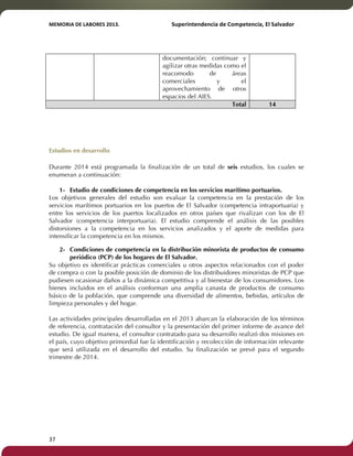 MEMORIA'DE'LABORES'2013.!! !Superintendencia'de'Competencia,'El'Salvador! 
!! 
37! ! 
documentación; continuar y 
agilizar otras medidas como el 
reacomodo de áreas 
comerciales y el 
aprovechamiento de otros 
espacios del AIES. 
Total 14 
! 
Estudios en desarrollo 
Durante 2014 está programada la finalización de un total de seis estudios, los cuales se 
enumeran a continuación: 
1- Estudio de condiciones de competencia en los servicios marítimo portuarios. 
Los objetivos generales del estudio son evaluar la competencia en la prestación de los 
servicios marítimos portuarios en los puertos de El Salvador (competencia intraportuaria) y 
entre los servicios de los puertos localizados en otros países que rivalizan con los de El 
Salvador (competencia interportuaria). El estudio comprende el análisis de las posibles 
distorsiones a la competencia en los servicios analizados y el aporte de medidas para 
intensificar la competencia en los mismos. 
2- Condiciones de competencia en la distribución minorista de productos de consumo 
periódico (PCP) de los hogares de El Salvador. 
Su objetivo es identificar prácticas comerciales u otros aspectos relacionados con el poder 
de compra o con la posible posición de dominio de los distribuidores minoristas de PCP que 
pudiesen ocasionar daños a la dinámica competitiva y al bienestar de los consumidores. Los 
bienes incluidos en el análisis conforman una amplia canasta de productos de consumo 
básico de la población, que comprende una diversidad de alimentos, bebidas, artículos de 
limpieza personales y del hogar. 
Las actividades principales desarrolladas en el 2013 abarcan la elaboración de los términos 
de referencia, contratación del consultor y la presentación del primer informe de avance del 
estudio. De igual manera, el consultor contratado para su desarrollo realizó dos misiones en 
el país, cuyo objetivo primordial fue la identificación y recolección de información relevante 
que será utilizada en el desarrollo del estudio. Su finalización se prevé para el segundo 
trimestre de 2014. 
 