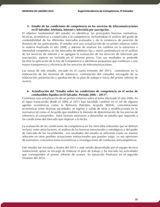 MEMORIA'DE'LABORES'2013.!! !Superintendencia'de'Competencia,'El'Salvador! 
!! 
3- Estudio de las condiciones de competencia en los servicios de telecomunicaciones 
en El Salvador: telefonía, internet y televisión por suscripción. 
El objetivo fundamental del estudio es identificar las principales barreras normativas, 
técnicas, económicas y comerciales a la competencia, incluyéndose el análisis del grado de 
contestabilidad de los diferentes mercados evaluados y de la existencia de posición de 
dominio de sus participantes. El estudio será una actualización de un primer esfuerzo sobre 
la materia finalizado el año 2008, y además de analizar los cambios en la estructura e 
intensidad competitiva en los mercados de telefonía fija y móvil, profundizará en el análisis 
de los servicios de internet y se agregará la evaluación de los servicios de televisión por 
suscripción, aspecto no incluido en el informe previo. Con sus resultados se pretende 
facilitar la aplicación de la Ley de Competencia e identificar propuestas que conlleven a una 
mayor transparencia y eficiencia de los servicios de telecomunicaciones. 
Las tareas de este estudio, iniciado en el cuarto trimestre del 2013, consistieron en la 
elaboración de los términos de referencia, contratación del consultor encargado de su 
elaboración, presentación y aprobación de su plan de trabajo e inicio del primer informe de 
avance. 
4- Actualización del “Estudio sobre las condiciones de competencia en el sector de 
combustibles líquidos en El Salvador. Período 2006 – 2013”. 
Constituye una actualización de un primer esfuerzo sobre el tema efectuado el año 2006. En 
el lapso transcurrido desde el 2006 al 2013 han sucedido cambios en el rol de algunos 
agentes económicos como la Refinaría Petrolera Acajutla (RASA), concentraciones 
económicas entre diversas sociedades, el ingreso y salida de otras y modificaciones en la 
normativa tal como el Acuerdo que establece la fórmula de determinación de los precios de 
referencia al consumidor. Estos factores motivaron a desarrollar un estudio que responda a 
las condiciones del mercado que imperan a la fecha. 
La evaluación de las condiciones de competencia en los mercados relevantes que se definan 
incluirá, entre otros factores, el análisis de las barreras estructurales y estratégicas y del poder 
de mercado de los incumbentes. Los resultados del estudio se utilizarán como un insumo 
relevante en otras posibles actuaciones institucionales que puedan surgir, ya sea opiniones 
de normativa, concentraciones económicas o investigaciones de conductas anticompetitivas. 
Este estudio fue iniciado a finales del 2013 y está siendo desarrollado por el equipo técnico 
institucional, quien se encargó de elaborar el plan de trabajo y ha iniciado las actividades 
que corresponden al primer informe de avance. Su ejecución finalizará en el segundo 
trimestre del 2014. 
! 38! 
 