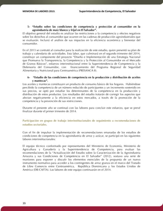 MEMORIA'DE'LABORES'2013.!! !Superintendencia'de'Competencia,'El'Salvador! 
!! 
5- “Estudio sobre las condiciones de competencia y protección al consumidor en la 
39! ! 
agroindustria de maíz blanco y frijol en El Salvador”. 
El objetivo general del estudio es analizar las restricciones a la competencia y efectos negativos 
sobre los derechos al consumidor que ocurren en las cadenas de producción agroindustriales que 
se evaluarán. Incluirá el análisis de sus impactos en la eficiencia económica y bienestar del 
consumidor. 
En el 2013 se contrató al consultor para la realización de este estudio, quien presentó su plan de 
trabajo y calendario de actividades. Esta labor, que culminará en el segundo trimestre del 2014, 
constituye un componente del proyecto “Diseño e Implementación de una Estrategia Nacional 
que Promueva la Transparencia, la Competencia y la Protección al Consumidor en el Mercado 
de Granos Básicos”, esfuerzo interinstitucional entre la Superintendencia de Competencia y la 
Defensoría del Consumidor, con financiamiento del Programa Regional de Seguridad 
Alimentaria y Nutricional para Centroamérica (PRESANCA II). 
6- “Estudio de las condiciones de competencia en la producción y distribución de aceites 
y mantecas”. 
Los aceites y mantecas constituyen un producto de consumo básico de los hogares. Habiéndose 
percibido la competencia de un número reducido de participantes y un incremento sostenido en 
sus precios, se optó por estudiar los determinantes de la competencia en la producción y 
distribución de estos productos. Los resultados del estudio tratarán de corregir los aspectos que 
afectan negativamente a la eficiencia en estos mercados, a través de la promoción de la 
competencia y la prevención de sus restricciones. 
Durante el presente año se continuó con las labores para concluir este esfuerzo, que se prevé 
finalizar durante el primer trimestre de 2014. 
Participación en grupos de trabajo interinstitucionales de seguimiento a recomendaciones de 
estudios sectoriales. 
Con el fin de impulsar la implementación de recomendaciones emanadas de los estudios de 
condiciones de competencia en la agroindustria de arroz y azúcar, se participó en las siguientes 
labores interinstitucionales: 
El equipo técnico conformado por representantes del Ministerio de Economía, Ministerio de 
Agricultura y Ganadería y la Superintendencia de Competencia, para evaluar las 
recomendaciones de la “Actualización del Estudio sobre la Caracterización de la Agroindustria 
Arrocera y sus Condiciones de Competencia en El Salvador” (2012), sostuvo una serie de 
reuniones para exponer y discutir los elementos esenciales de la propuesta de un nuevo 
instrumento normativo para acceder a los contingentes de arroz granza en el marco del Tratado 
de Libre Comercio entre Centroamérica, República Dominicana y los Estados Unidos de 
América (DR-CAFTA). Las labores de este equipo continuarán en el 2014. 
 