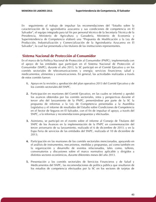 MEMORIA'DE'LABORES'2013.!! !Superintendencia'de'Competencia,'El'Salvador! 
!! 
En seguimiento al trabajo de impulsar las recomendaciones del “Estudio sobre la 
caracterización de la agroindustria azucarera y sus condiciones de competencia en El 
Salvador”, el equipo integrado para tal fin por personal técnico de la Secretaría Técnica de la 
Presidencia, Ministerio de Agricultura y Ganadería, Ministerio de Economía y 
Superintendencia de Competencia elaboró una “Propuesta de Modificación a la Ley de 
Producción, Industrialización y Comercialización de la Agroindustria Azucarera en El 
Salvador”, la cual fue presentada a los titulares de las instituciones representantes. 
Sistema Nacional de Protección al Consumidor 
En el marco de la Política Nacional de Protección al Consumidor (PNPC), implementada con 
el apoyo de las entidades que participan en el Sistema Nacional de Protección al 
Consumidor (SNPC), durante el año 2013, la SC participó en el Comité Ejecutivo y en los 
comités sectoriales de telecomunicaciones y energía; servicios financieros; salud y 
medicamentos; alimentos y comunicaciones. En general, las actividades realizadas a través 
de estos comités fueron: 
1. Apoyo en la revisión y aprobación del plan operativo 2013 del Comité Ejecutivo y de 
los comités sectoriales del SNPC. 
2. Participación en reuniones del Comité Ejecutivo, en las cuales se informó y aprobó 
los avances obtenidos por los comités sectoriales, retos y perspectivas durante el 
tercer año del lanzamiento de la PNPC, presentándose por parte de la SC la 
propuesta de reformas a la Ley de Competencia presentadas a la Asamblea 
Legislativa y el informe de resultados del Estudio sobre Condiciones de Competencia 
en el Sector de Seguros en El Salvador, con el fin de impulsar el apoyo, a través del 
SNPC, a la reformas y recomendaciones propuestas y efectuadas. 
3. Asimismo, se participó en el evento sobre el informe al Consejo de Titulares del 
SNPC de los Avances en la implementación de la PNPC en conmemoración del 
tercer aniversario de su lanzamiento, realizado el 6 de diciembre de 2013; y en la 
Expo Feria de servicios de las entidades del SNPC, realizada el 10 de diciembre de 
2013; 
4. Participación en las reuniones de los comités sectoriales mencionados, apoyando en 
el análisis de instrumentos, mecanismos, medidas y propuestas, así como también en 
la organización y desarrollo de eventos relacionados, tales como, talleres, 
conversatorios y discusiones sobre el marco normativo aplicable y dirigidos a 
distintos sectores económicos, durante diferentes meses del año 2013. 
5. Presentación a los comités sectoriales de Servicios Financieros y de Salud y 
Medicamentos del SNPC, las recomendaciones de política pública que resultaron de 
los estudios de competencia efectuados por la SC en los sectores de tarjetas de 
! 40! 
 