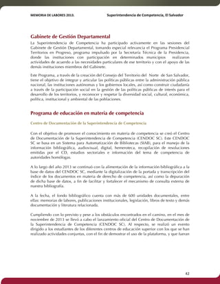 MEMORIA'DE'LABORES'2013.!! !Superintendencia'de'Competencia,'El'Salvador! 
!! 
Gabinete de Gestión Departamental 
La Superintendencia de Competencia ha participado activamente en las sesiones del 
Gabinete de Gestión Departamental, tomando especial relevancia el Programa Presidencial 
Territorios en Progreso, programa impulsado por la Secretaría Técnica de la Presidencia, 
donde las instituciones con participación en determinados municipios realizaron 
actividades de acuerdo a las necesidades particulares de ese territorio y con el apoyo de las 
demás instituciones miembros del Gabinete. 
Este Programa, a través de la creación del Consejo del Territorio del Norte de San Salvador, 
tiene el objetivo de integrar y articular las políticas públicas entre la administración pública 
nacional, las instituciones autónomas y los gobiernos locales, así como construir ciudadanía 
a través de la participación social en la gestión de las políticas públicas de interés para el 
desarrollo de los territorios, y reconocer y respetar la diversidad social, cultural, económica, 
política, institucional y ambiental de las poblaciones. 
Programa de educación en materia de competencia 
Centro de Documentación de la Superintendencia de Competencia 
Con el objetivo de promover el conocimiento en materia de competencia se creó el Centro 
de Documentación de la Superintendencia de Competencia (CENDOC SC). Este CENDOC 
SC se basa en un Sistema para Automatización de Bibliotecas (SIAB), para el manejo de la 
información bibliográfica, audiovisual, digital, hemeroteca, recopilación de resoluciones 
emitidas por el CD, estudios sectoriales e información del tema de competencia de 
autoridades homólogas. 
A lo largo del año 2013 se continuó con la alimentación de la información bibliográfica a la 
base de datos del CENDOC SC, mediante la digitalización de la portada y transcripción del 
índice de los documentos en materia de derecho de competencia, así como la depuración 
de dicha base de datos, a fin de facilitar y fortalecer el mecanismo de consulta externa de 
nuestra bibliografía. 
A la fecha, el fondo bibliográfico cuenta con más de 600 unidades documentales, entre 
ellas: memorias de labores, publicaciones institucionales, legislación, libros de texto y demás 
documentación y literatura relacionada. 
Cumpliendo con lo previsto y pese a los obstáculos encontrados en el camino, en el mes de 
noviembre de 2013 se llevó a cabo el lanzamiento oficial del Centro de Documentación de 
la Superintendencia de Competencia (CENDOC SC). Al respecto, se realizó un evento 
dirigido a los estudiantes de los diferentes centros de educación superior con los que se han 
realizado actividades conjuntas, con el fin de demostrar el uso de la plataforma, y que fueran 
! 42! 
 