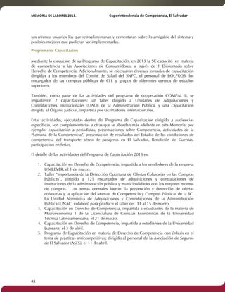 MEMORIA'DE'LABORES'2013.!! !Superintendencia'de'Competencia,'El'Salvador! 
!! 
sus mismos usuarios los que retroalimentaran y comentaran sobre lo amigable del sistema y 
posibles mejoras que pudieran ser implementadas. 
Programa de Capacitación 
Mediante la ejecución de su Programa de Capacitación, en 2013 la SC capacitó en materia 
de competencia a las Asociaciones de Consumidores, a través de 1 Diplomado sobre 
Derecho de Competencia. Adicionalmente, se efectuaron diversas jornadas de capacitación 
dirigidas a los miembros del Comité de Salud del SNPC, el personal de BOLPROS, los 
encargados de las compras públicas de CEL y grupos de diferentes centros de estudios 
superiores. 
También, como parte de las actividades del programa de cooperación COMPAL II, se 
impartieron 2 capacitaciones: un taller dirigido a Unidades de Adquisiciones y 
Contrataciones Institucionales (UACI) de la Administración Pública, y una capacitación 
dirigida al Órgano Judicial, impartida por facilitadores internacionales. 
Estas actividades, ejecutadas dentro del Programa de Capacitación dirigido a audiencias 
específicas, son complementarias a otras que se abordan más adelante en esta Memoria, por 
ejemplo: capacitación a periodistas, presentaciones sobre Competencia, actividades de la 
“Semana de la Competencia”, presentación de resultados del Estudio de las condiciones de 
competencia del transporte aéreo de pasajeros en El Salvador, Rendición de Cuentas, 
participación en ferias. 
El detalle de las actividades del Programa de Capacitación 2013 es: 
1. Capacitación en Derecho de Competencia, impartida a los vendedores de la empresa 
43! ! 
UNILEVER, el 1 de marzo. 
2. Taller “Importancia de la Detección Oportuna de Ofertas Colusorias en las Compras 
Públicas”, dirigido a 125 encargados de adquisiciones y contrataciones de 
instituciones de la administración pública y municipalidades con los mayores montos 
de compras. Los temas centrales fueron: la prevención y detección de ofertas 
colusorias y la aplicación del Manual de Competencia y Compras Públicas de la SC. 
La Unidad Normativa de Adquisiciones y Contrataciones de la Administración 
Pública (UNAC) colaboró para producir el taller del 11 al 15 de marzo. 
3. Capacitación en Derecho de Competencia, impartida a estudiantes de la materia de 
Microeconomía 1 de la Licenciatura de Ciencias Económicas de la Universidad 
Técnica Latinoamericana, el 21 de marzo. 
4. Capacitación en Derecho de Competencia, impartida a estudiantes de la Universidad 
Luterana, el 3 de abril. 
5. Programa de Capacitación en materia de Derecho de Competencia con énfasis en el 
tema de prácticas anticompetitivas; dirigido al personal de la Asociación de Seguros 
de El Salvador (ASES), el 11 de abril. 
 