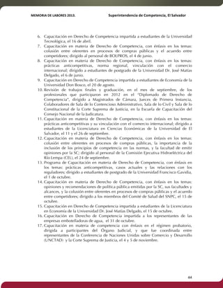 MEMORIA'DE'LABORES'2013.!! !Superintendencia'de'Competencia,'El'Salvador! 
!! 
6. Capacitación en Derecho de Competencia impartida a estudiantes de la Universidad 
Tecnológica, el 16 de abril. 
7. Capacitación en materia de Derecho de Competencia, con énfasis en los temas: 
colusión entre oferentes en procesos de compras públicas y el acuerdo entre 
competidores; dirigido al personal de BOLPROS, el 4 de junio. 
8. Capacitación en materia de Derecho de Competencia, con énfasis en los temas: 
prácticas anticompetitivas, norma regional, vinculación con el comercio 
internacional; dirigido a estudiantes de postgrado de la Universidad Dr. José Matías 
Delgado, el 6 de junio. 
9. Capacitación en Derecho de Competencia impartida a estudiantes de Economía de la 
Universidad Don Bosco, el 20 de agosto. 
10. Revisión de trabajos finales y graduación, en el mes de septiembre, de los 
profesionales que participaron en 2012 en el “Diplomado de Derecho de 
Competencia”, dirigido a Magistrados de Cámara, Jueces de Primera Instancia, 
Colaboradores de Sala de lo Contencioso Administrativo, Sala de lo Civil y Sala de lo 
Constitucional de la Corte Suprema de Justicia, en la Escuela de Capacitación del 
Consejo Nacional de la Judicatura. 
11. Capacitación en materia de Derecho de Competencia, con énfasis en los temas: 
prácticas anticompetitivas y su vinculación con el comercio internacional; dirigido a 
estudiantes de la Licenciatura en Ciencias Económicas de la Universidad de El 
Salvador, el 11 y el 26 de septiembre. 
12. Capacitación en materia de Derecho de Competencia, con énfasis en los temas: 
colusión entre oferentes en procesos de compras públicas, la importancia de la 
inclusión de los principios de competencia en las normas, y la facultad de emitir 
opiniones por la SC; dirigido al personal de la Comisión Ejecutiva Hidroeléctrica del 
Río Lempa (CEL), el 24 de septiembre. 
13. Programa de Capacitación en materia de Derecho de Competencia, con énfasis en 
los temas: prácticas anticompetitivas, casos actuales y las relaciones con los 
reguladores; dirigido a estudiantes de postgrado de la Universidad Francisco Gavidia, 
el 1 de octubre. 
14. Capacitación en materia de Derecho de Competencia, con énfasis en los temas: 
opiniones y recomendaciones de política pública emitidas por la SC, sus facultades y 
alcances, y la colusión entre oferentes en procesos de compras públicas y el acuerdo 
entre competidores; dirigido a los miembros del Comité de Salud del SNPC, el 15 de 
octubre. 
15. Capacitación en Derecho de Competencia impartida a estudiantes de la Licenciatura 
en Economía de la Universidad Dr. José Matías Delgado, el 15 de octubre. 
16. Capacitación en Derecho de Competencia impartida a los representantes de las 
empresas embotelladoras de agua, el 31 de octubre. 
17. Capacitación en materia de competencia con énfasis en el régimen probatorio, 
dirigida a participantes del Órgano Judicial, y que fue coordinada entre 
representantes de la Conferencia de Naciones Unidas sobre Comercio y Desarrollo 
(UNCTAD) y la Corte Suprema de Justicia, el 4 y 5 de noviembre. 
! 44! 
 
