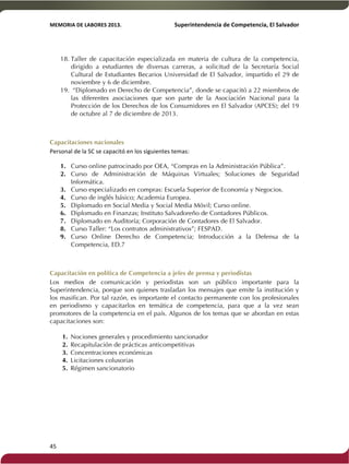 MEMORIA'DE'LABORES'2013.!! !Superintendencia'de'Competencia,'El'Salvador! 
!! 
18. Taller de capacitación especializada en materia de cultura de la competencia, 
45! ! 
dirigido a estudiantes de diversas carreras, a solicitud de la Secretaría Social 
Cultural de Estudiantes Becarios Universidad de El Salvador, impartido el 29 de 
noviembre y 6 de diciembre. 
19. “Diplomado en Derecho de Competencia”, donde se capacitó a 22 miembros de 
las diferentes asociaciones que son parte de la Asociación Nacional para la 
Protección de los Derechos de los Consumidores en El Salvador (APCES); del 19 
de octubre al 7 de diciembre de 2013. 
Capacitaciones nacionales 
Personal!de!la!SC!se!capacitó!en!los!siguientes!temas: 
1. Curso online patrocinado por OEA, “Compras en la Administración Pública”. 
2. Curso de Administración de Máquinas Virtuales; Soluciones de Seguridad 
Informática. 
3. Curso especializado en compras: Escuela Superior de Economía y Negocios. 
4. Curso de inglés básico; Academia Europea. 
5. Diplomado en Social Media y Social Media Móvil; Curso online. 
6. Diplomado en Finanzas; Instituto Salvadoreño de Contadores Públicos. 
7. Diplomado en Auditoría; Corporación de Contadores de El Salvador. 
8. Curso Taller: “Los contratos administrativos”; FESPAD. 
9. Curso Online Derecho de Competencia; Introducción a la Defensa de la 
Competencia, ED.7 
Capacitación en política de Competencia a jefes de prensa y periodistas 
Los medios de comunicación y periodistas son un público importante para la 
Superintendencia, porque son quienes trasladan los mensajes que emite la institución y 
los masifican. Por tal razón, es importante el contacto permanente con los profesionales 
en periodismo y capacitarlos en temática de competencia, para que a la vez sean 
promotores de la competencia en el país. Algunos de los temas que se abordan en estas 
capacitaciones son: 
1. Nociones generales y procedimiento sancionador 
2. Recapitulación de prácticas anticompetitivas 
3. Concentraciones económicas 
4. Licitaciones colusorias 
5. Régimen sancionatorio 
 