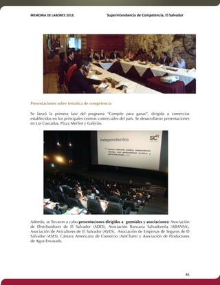 MEMORIA'DE'LABORES'2013.!! !Superintendencia'de'Competencia,'El'Salvador! 
!! 
Presentaciones sobre temática de competencia 
Se lanzó la primera fase del programa “Compite para ganar”, dirigida a comercios 
establecidos en los principales centros comerciales del país. Se desarrollaron presentaciones 
en Las Cascadas, Plaza Merliot y Galerías. 
Además, se llevaron a cabo presentaciones dirigidas a gremiales y asociaciones: Asociación 
de Distribuidores de El Salvador (ADES), Asociación Bancaria Salvadoreña (ABANSA), 
Asociación de Avicultores de El Salvador (AVES), Asociación de Empresas de Seguros de El 
Salvador (ASES), Cámara Americana de Comercio (AmCham) y Asociación de Productores 
de Agua Envasada. 
! 46! 
 