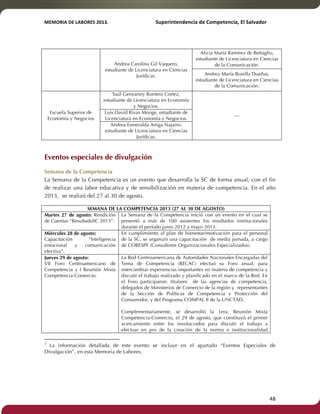 MEMORIA'DE'LABORES'2013.!! !Superintendencia'de'Competencia,'El'Salvador! 
!! 
Andrea Carolina Gil Vaquero, 
estudiante de Licenciatura en Ciencias 
Jurídicas. 
Alicia María Ramírez de Bettaglio, 
estudiante de Licenciatura en Ciencias 
de la Comunicación. 
Andrea María Bonilla Dueñas, 
estudiante de Licenciatura en Ciencias 
de la Comunicación. 
Escuela Superior de 
Economía y Negocios 
Saúl Geovanny Romero Cortez, 
estudiante de Licenciatura en Economía 
y Negocios. 
--- 
Luis David Rivas Monge, estudiante de 
Licenciatura en Economía y Negocios. 
Andrea Esmeralda Artiga Najarro, 
estudiante de Licenciatura en Ciencias 
Jurídicas. 
Eventos especiales de divulgación 
Semana de la Competencia 
La Semana de la Competencia es un evento que desarrolla la SC de forma anual, con el fin 
de realizar una labor educativa y de sensibilización en materia de competencia. En el año 
2013, se realizó del 27 al 30 de agosto. 
SEMANA DE LA COMPETENCIA 2013 (27 AL 30 DE AGOSTO) 
Martes 27 de agosto: Rendición 
de Cuentas “ResultadoSC 2013”. 
La Semana de la Competencia inició con un evento en el cual se 
presentó a más de 100 asistentes los resultados institucionales 
durante el período junio 2012 a mayo 2013.3 
Miércoles 28 de agosto: 
Capacitación “Inteligencia 
emocional y comunicación 
efectiva”. 
En cumplimiento al plan de bienestar/motivación para el personal 
de la SC, se organizó una capacitación de media jornada, a cargo 
de CORESPE (Consultores Organizacionales Especializados). 
Jueves 29 de agosto: 
VII Foro Centroamericano de 
Competencia y I Reunión Mixta 
Competencia-Comercio. 
La Red Centroamericana de Autoridades Nacionales Encargadas del 
Tema de Competencia (RECAC) efectuó su Foro anual, para 
intercambiar experiencias importantes en materia de competencia y 
discutir el trabajo realizado y planificado en el marco de la Red. En 
el Foro participaron: titulares de las agencias de competencia, 
delegados de Ministerios de Comercio de la región y representantes 
de la Sección de Políticas de Competencia y Protección del 
Consumidor, y del Programa COMPAL II de la UNCTAD. 
Complementariamente, se desarrolló la 1era. Reunión Mixta 
Competencia-Comercio, el 29 de agosto, que constituyó el primer 
acercamiento entre los involucrados para discutir el trabajo a 
efectuar en pro de la creación de la norma e institucionalidad 
!!!!!!!!!!!!!!!!!!!!!!!!!!!!!!!!!!!!!!!!!!!!!!!!!!!!!!!!!!!!! 
3 La información detallada de este evento se incluye en el apartado “Eventos Especiales de 
Divulgación”, en esta Memoria de Labores. 
! 48! 
 