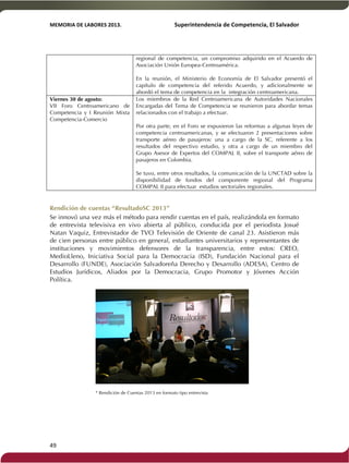 MEMORIA'DE'LABORES'2013.!! !Superintendencia'de'Competencia,'El'Salvador! 
!! 
49! ! 
regional de competencia, un compromiso adquirido en el Acuerdo de 
Asociación Unión Europea-Centroamérica. 
En la reunión, el Ministerio de Economía de El Salvador presentó el 
capítulo de competencia del referido Acuerdo, y adicionalmente se 
abordó el tema de competencia en la integración centroamericana. 
Viernes 30 de agosto: 
VII Foro Centroamericano de 
Competencia y I Reunión Mixta 
Competencia-Comercio 
Los miembros de la Red Centroamericana de Autoridades Nacionales 
Encargadas del Tema de Competencia se reunieron para abordar temas 
relacionados con el trabajo a efectuar. 
Por otra parte, en el Foro se expusieron las reformas a algunas leyes de 
competencia centroamericanas, y se efectuaron 2 presentaciones sobre 
transporte aéreo de pasajeros: una a cargo de la SC, referente a los 
resultados del respectivo estudio, y otra a cargo de un miembro del 
Grupo Asesor de Expertos del COMPAL II, sobre el transporte aéreo de 
pasajeros en Colombia. 
Se tuvo, entre otros resultados, la comunicación de la UNCTAD sobre la 
disponibilidad de fondos del componente regional del Programa 
COMPAL II para efectuar estudios sectoriales regionales. 
Rendición de cuentas “ResultadoSC 2013” 
Se innovó una vez más el método para rendir cuentas en el país, realizándola en formato 
de entrevista televisiva en vivo abierta al público, conducida por el periodista Josué 
Natan Vaquiz, Entrevistador de TVO Televisión de Oriente de canal 23. Asistieron más 
de cien personas entre público en general, estudiantes universitarios y representantes de 
instituciones y movimientos defensores de la transparencia, entre estos: CREO, 
MedioLleno, Iniciativa Social para la Democracia (ISD), Fundación Nacional para el 
Desarrollo (FUNDE), Asociación Salvadoreña Derecho y Desarrollo (ADESA), Centro de 
Estudios Jurídicos, Aliados por la Democracia, Grupo Promotor y Jóvenes Acción 
Política. 
* Rendición de Cuentas 2013 en formato tipo entrevista 
 
