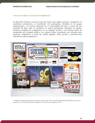 MEMORIA'DE'LABORES'2013.!! !Superintendencia'de'Competencia,'El'Salvador! 
!! 
Concurso de videos “Acción por la Competencia” 
! 
Se desarrolló el primer concurso virtual que tenía como objeto promover competencia en 
estudiantes universitarios, se inscribieron 120 participantes, divididos en 52 grupos 
pertenecientes a 16 carreras diferentes de 11 universidades del país. A través de esta 
actividad de bajo costo, se recibieron 14 videos participantes enfocados en explicar 
temáticas complejas de competencia, en un lenguaje sencillo y con historias fáciles de 
comprender por cualquier público. Los mejores videos actualmente son utilizados para 
promover competencia a través de canales digitales, redes sociales y presentaciones 
informativas sobre competencia. 
* Collage de campaña digital, logo, piezas gráficas, redes sociales, web y contenido multimedia desarrollados para convocar y 
promover el 1er. Concurso Virtual por la Competencia “Acción por la Competencia 2013”. 
! 50! 
 