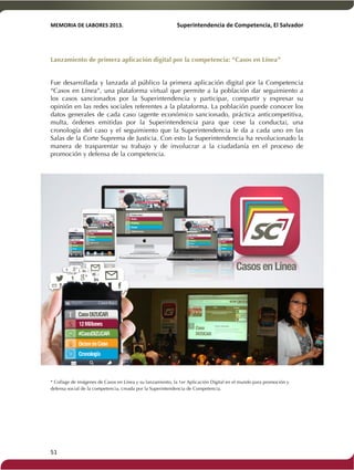 MEMORIA'DE'LABORES'2013.!! !Superintendencia'de'Competencia,'El'Salvador! 
!! 
Lanzamiento de primera aplicación digital por la competencia: “Casos en Línea” 
! 
Fue desarrollada y lanzada al público la primera aplicación digital por la Competencia 
“Casos en Línea”, una plataforma virtual que permite a la población dar seguimiento a 
los casos sancionados por la Superintendencia y participar, compartir y expresar su 
opinión en las redes sociales referentes a la plataforma. La población puede conocer los 
datos generales de cada caso (agente económico sancionado, práctica anticompetitiva, 
multa, órdenes emitidas por la Superintendencia para que cese la conducta), una 
cronología del caso y el seguimiento que la Superintendencia le da a cada uno en las 
Salas de la Corte Suprema de Justicia. Con esto la Superintendencia ha revolucionado la 
manera de trasparentar su trabajo y de involucrar a la ciudadanía en el proceso de 
promoción y defensa de la competencia. 
* Collage de imágenes de Casos en Línea y su lanzamiento, la 1er Aplicación Digital en el mundo para promoción y 
defensa social de la competencia, creada por la Superintendencia de Competencia. 
51! ! 
 
