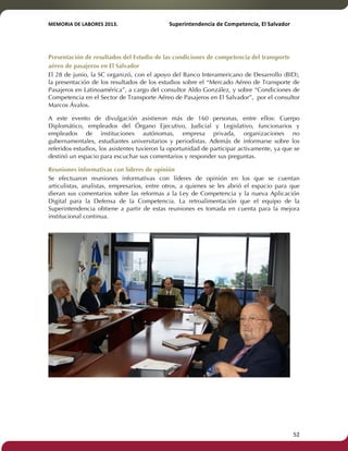 MEMORIA'DE'LABORES'2013.!! !Superintendencia'de'Competencia,'El'Salvador! 
!! 
Presentación de resultados del Estudio de las condiciones de competencia del transporte 
aéreo de pasajeros en El Salvador 
El 28 de junio, la SC organizó, con el apoyo del Banco Interamericano de Desarrollo (BID), 
la presentación de los resultados de los estudios sobre el “Mercado Aéreo de Transporte de 
Pasajeros en Latinoamérica”, a cargo del consultor Aldo González, y sobre “Condiciones de 
Competencia en el Sector de Transporte Aéreo de Pasajeros en El Salvador”, por el consultor 
Marcos Ávalos. 
A este evento de divulgación asistieron más de 160 personas, entre ellos: Cuerpo 
Diplomático, empleados del Órgano Ejecutivo, Judicial y Legislativo, funcionarios y 
empleados de instituciones autónomas, empresa privada, organizaciones no 
gubernamentales, estudiantes universitarios y periodistas. Además de informarse sobre los 
referidos estudios, los asistentes tuvieron la oportunidad de participar activamente, ya que se 
destinó un espacio para escuchar sus comentarios y responder sus preguntas. 
Reuniones informativas con líderes de opinión 
Se efectuaron reuniones informativas con líderes de opinión en los que se cuentan 
articulistas, analistas, empresarios, entre otros, a quienes se les abrió el espacio para que 
dieran sus comentarios sobre las reformas a la Ley de Competencia y la nueva Aplicación 
Digital para la Defensa de la Competencia. La retroalimentación que el equipo de la 
Superintendencia obtiene a partir de estas reuniones es tomada en cuenta para la mejora 
institucional continua. 
! 52! 
 