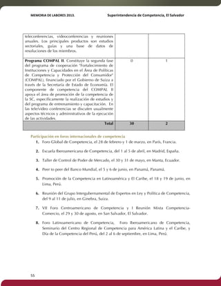 MEMORIA'DE'LABORES'2013.!! !Superintendencia'de'Competencia,'El'Salvador! 
!! 
teleconferencias, videoconferencias y reuniones 
anuales. Los principales productos son estudios 
sectoriales, guías y una base de datos de 
resoluciones de los miembros. 
Programa COMPAL II. Constituye la segunda fase 
del programa de cooperación "Fortalecimiento de 
Instituciones y Capacidades en el Área de Políticas 
de Competencia y Protección del Consumidor" 
(COMPAL), financiado por el Gobierno de Suiza a 
través de la Secretaría de Estado de Economía. El 
componente de competencia del COMPAL II 
apoya el área de promoción de la competencia de 
la SC, específicamente la realización de estudios y 
del programa de entrenamiento y capacitación. En 
las tele/video conferencias se discuten usualmente 
aspectos técnicos y administrativos de la ejecución 
de las actividades. 
55! ! 
0 1 
Total 30 2 
Participación en foros internacionales de competencia 
1. Foro Global de Competencia, el 28 de febrero y 1 de marzo, en París, Francia. 
2. Escuela Iberoamericana de Competencia, del 1 al 5 de abril, en Madrid, España. 
3. Taller de Control de Poder de Mercado, el 30 y 31 de mayo, en Manta, Ecuador. 
4. Peer to peer del Banco Mundial, el 5 y 6 de junio, en Panamá, Panamá. 
5. Promoción de la Competencia en Latinoamérica y El Caribe, el 18 y 19 de junio, en 
Lima, Perú. 
6. Reunión del Grupo Intergubernamental de Expertos en Ley y Política de Competencia, 
del 9 al 11 de julio, en Ginebra, Suiza. 
7. VII Foro Centroamericano de Competencia y I Reunión Mixta Competencia- 
Comercio, el 29 y 30 de agosto, en San Salvador, El Salvador. 
8. Foro Latinoamericano de Competencia, Foro Iberoamericano de Competencia, 
Seminario del Centro Regional de Competencia para América Latina y el Caribe, y 
Día de la Competencia del Perú, del 2 al 6 de septiembre, en Lima, Perú. 
 
