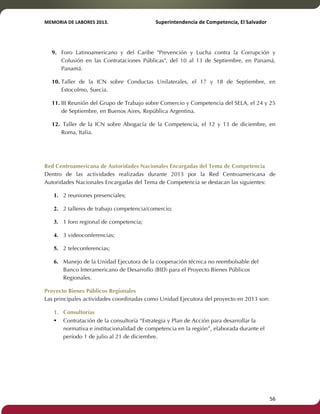MEMORIA'DE'LABORES'2013.!! !Superintendencia'de'Competencia,'El'Salvador! 
!! 
9. Foro Latinoamericano y del Caribe "Prevención y Lucha contra la Corrupción y 
Colusión en las Contrataciones Públicas", del 10 al 13 de Septiembre, en Panamá, 
Panamá. 
10. Taller de la ICN sobre Conductas Unilaterales, el 17 y 18 de Septiembre, en 
Estocolmo, Suecia. 
11. III Reunión del Grupo de Trabajo sobre Comercio y Competencia del SELA, el 24 y 25 
de Septiembre, en Buenos Aires, República Argentina. 
12. Taller de la ICN sobre Abogacía de la Competencia, el 12 y 13 de diciembre, en 
Roma, Italia. 
Red Centroamericana de Autoridades Nacionales Encargadas del Tema de Competencia 
Dentro de las actividades realizadas durante 2013 por la Red Centroamericana de 
Autoridades Nacionales Encargadas del Tema de Competencia se destacan las siguientes: 
1. 2 reuniones presenciales; 
2. 2 talleres de trabajo competencia/comercio; 
3. 1 foro regional de competencia; 
4. 3 videoconferencias; 
5. 2 teleconferencias; 
6. Manejo de la Unidad Ejecutora de la cooperación técnica no reembolsable del 
Banco Interamericano de Desarrollo (BID) para el Proyecto Bienes Públicos 
Regionales. 
Proyecto Bienes Públicos Regionales 
Las principales actividades coordinadas como Unidad Ejecutora del proyecto en 2013 son: 
1. Consultorías 
• Contratación de la consultoría “Estrategia y Plan de Acción para desarrollar la 
normativa e institucionalidad de competencia en la región”, elaborada durante el 
período 1 de julio al 21 de diciembre. 
! 56! 
 