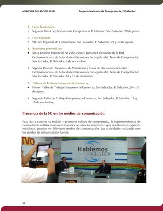 MEMORIA'DE'LABORES'2013.!! !Superintendencia'de'Competencia,'El'Salvador! 
!! 
2. Foros Nacionales 
• Segundo Mini Foro Nacional de Competencia El Salvador; San Salvador, 28 de junio. 
3. Foro Regional 
• VII Foro Regional de Competencia; San Salvador, El Salvador, 29 y 30 de agosto. 
4. Reuniones presenciales 
• Sexta Reunión Presencial de Validación y Toma de Decisiones de la Red 
57! ! 
Centroamericana de Autoridades Nacionales Encargadas del Tema de Competencia; 
San Salvador, El Salvador, 6 de noviembre. 
• Séptima Reunión Presencial de Validación y Toma de Decisiones de la Red 
Centroamericana de Autoridades Nacionales Encargadas del Tema de Competencia; 
San Salvador, El Salvador, 18 y 19 de diciembre. 
5. Talleres de Trabajo Competencia/Comercio 
• Primer Taller de Trabajo Competencia/Comercio, San Salvador, El Salvador, 29 y 30 
de agosto. 
• Segundo Taller de Trabajo Competencia/Comercio, San Salvador, El Salvador, 18 y 
19 de noviembre. 
Presencia de la SC en los medios de comunicación 
! 
Para dar a conocer su trabajo y promover cultura de competencia, la Superintendencia de 
Competencia realizó diversas actividades de carácter informativo que resultaron en espacios 
noticiosos gratuitos en diferentes medios de comunicación. Las actividades realizadas con 
los medios de comunicación fueron: 
 
