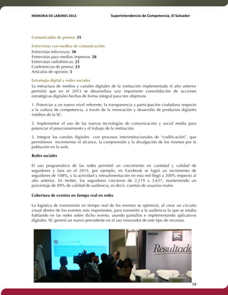 MEMORIA'DE'LABORES'2013.!! !Superintendencia'de'Competencia,'El'Salvador! 
!! 
Comunicados de prensa: 35 
Entrevistas con medios de comunicación: 
Entrevistas televisivas: 30 
Entrevistas para medios impresos: 28 
Entrevistas radiofónicas: 21 
Conferencias de prensa: 23 
Artículos de opinión: 5 
Estrategia digital y redes sociales 
La estructura de medios y canales digitales de la institución implementada el año anterior 
permitió que en el 2013 se desarrollara una importante consolidación de acciones 
estratégicas digitales hechas de forma integral para tres objetivos: 
1. Potenciar a un nuevo nivel referente, la transparencia y participación ciudadana respecto 
a la cultura de competencia, a través de la innovación y desarrollo de productos digitales 
inéditos de la SC. 
2. Implementar el uso de las nuevas tecnologías de comunicación y social media para 
potenciar el posicionamiento y el trabajo de la institución. 
3. Integrar los canales digitales con procesos interinstitucionales de “codificación”, que 
permitieron incrementar el alcance, la comprensión y la divulgación de los mismos por la 
población en la web. 
Redes sociales 
El uso programático de las redes permitió un crecimiento en cantidad y calidad de 
seguidores y fans en el 2013, por ejemplo, en Facebook se logró un incremento de 
seguidores de 108%, y la actividad y retroalimentación en esta red llegó a 200% respecto al 
año anterior. En twitter, los seguidores crecieron de 2,219 a 3,637, manteniendo un 
porcentaje de 89% de calidad de audiencia, es decir, cuentas de usuarios reales. 
Cobertura de eventos en tiempo real en redes 
La logística de transmisión en tiempo real de los eventos se optimizó, al crear un circuito 
visual dentro de los eventos más importantes, para transmitir a la audiencia lo que se estaba 
hablando en las redes sobre dicho evento, usando pantallas e implementando aplicativos 
digitales. SC generó un nuevo precedente en el uso innovador de este tipo de recursos. 
! 58! 
 