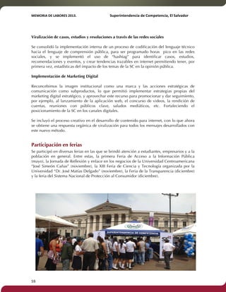 MEMORIA'DE'LABORES'2013.!! !Superintendencia'de'Competencia,'El'Salvador! 
!! 
Viralización de casos, estudios y resoluciones a través de las redes sociales 
Se consolidó la implementación interna de un proceso de codificación del lenguaje técnico 
hacia el lenguaje de comprensión pública, para ser programado horas pico en las redes 
sociales, y se implementó el uso de “hashtag” para identificar casos, estudios, 
recomendaciones y eventos, y crear tendencias trazables en internet permitiendo tener, por 
primera vez, estadísticas del impacto de los temas de la SC en la opinión pública. 
Implementación de Marketing Digital 
Reconcebimos la imagen institucional como una marca y las acciones estratégicas de 
comunicación como subproductos, lo que permitió implementar estrategias propias del 
marketing digital estratégico, y aprovechar este recurso para promocionar y dar seguimiento, 
por ejemplo, al lanzamiento de la aplicación web, el concurso de videos, la rendición de 
cuentas, reuniones con públicos clave, saludos mediáticos, etc. Fortaleciendo el 
posicionamiento de la SC en los canales digitales. 
Se incluyó el proceso creativo en el desarrollo de contenido para internet, con lo que ahora 
se obtiene una respuesta orgánica de viralización para todos los mensajes desarrollados con 
este nuevo método. 
Participación en ferias 
Se participó en diversas ferias en las que se brindó atención a estudiantes, empresarios y a la 
población en general. Entre estas, la primera Feria de Acceso a la Información Pública 
(mayo), la Jornada de Reflexión y enlace en los negocios de la Universidad Centroamericana 
“José Simeón Cañas” (noviembre), la XIII Feria de Ciencia y Tecnología organizada por la 
Universidad “Dr. José Matías Delgado” (noviembre), la Feria de la Transparencia (diciembre) 
y la feria del Sistema Nacional de Protección al Consumidor (diciembre). 
59! ! 
 