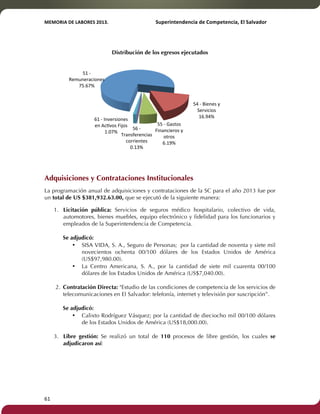 MEMORIA'DE'LABORES'2013.!! !Superintendencia'de'Competencia,'El'Salvador! 
!! 
61! ! 
Distribución de los egresos ejecutados 
51!F! 
Remuneraciones! 
75.67%! 
Adquisiciones y Contrataciones Institucionales 
La programación anual de adquisiciones y contrataciones de la SC para el año 2013 fue por 
un total de US $381,932.63.00, que se ejecutó de la siguiente manera: 
1. Licitación pública: Servicios de seguros médico hospitalario, colectivo de vida, 
automotores, bienes muebles, equipo electrónico y fidelidad para los funcionarios y 
empleados de la Superintendencia de Competencia. 
Se adjudicó: 
• SISA VIDA, S. A., Seguro de Personas; por la cantidad de noventa y siete mil 
novecientos ochenta 00/100 dólares de los Estados Unidos de América 
(US$97,980.00). 
• La Centro Americana, S. A., por la cantidad de siete mil cuarenta 00/100 
dólares de los Estados Unidos de América (US$7,040.00). 
2. Contratación Directa: "Estudio de las condiciones de competencia de los servicios de 
telecomunicaciones en El Salvador: telefonía, internet y televisión por suscripción”. 
Se adjudicó: 
• Calixto Rodríguez Vásquez; por la cantidad de dieciocho mil 00/100 dólares 
de los Estados Unidos de América (US$18,000.00). 
3. Libre gestión: Se realizó un total de 110 procesos de libre gestión, los cuales se 
adjudicaron así: 
54!F!Bienes!y! 
Servicios! 
16.94%! 
55!F!Gastos! 
Financieros!y! 
otros! 
6.19%! 
56!F! 
Transferencias! 
corrientes! 
0.13%! 
61!F!Inversiones! 
en!AcTvos!Fijos! 
1.07%! 
 