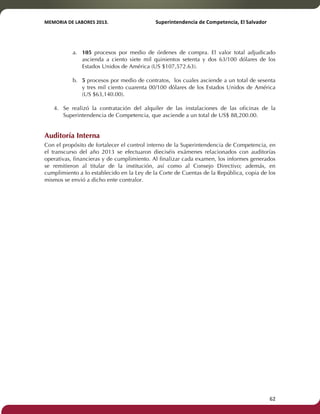 MEMORIA'DE'LABORES'2013.!! !Superintendencia'de'Competencia,'El'Salvador! 
!! 
a. 105 procesos por medio de órdenes de compra. El valor total adjudicado 
ascienda a ciento siete mil quinientos setenta y dos 63/100 dólares de los 
Estados Unidos de América (US $107,572.63). 
b. 5 procesos por medio de contratos, los cuales asciende a un total de sesenta 
y tres mil ciento cuarenta 00/100 dólares de los Estados Unidos de América 
(US $63,140.00). 
4. Se realizó la contratación del alquiler de las instalaciones de las oficinas de la 
Superintendencia de Competencia, que asciende a un total de US$ 88,200.00. 
Auditoría Interna 
Con el propósito de fortalecer el control interno de la Superintendencia de Competencia, en 
el transcurso del año 2013 se efectuaron dieciséis exámenes relacionados con auditorías 
operativas, financieras y de cumplimiento. Al finalizar cada examen, los informes generados 
se remitieron al titular de la institución, así como al Consejo Directivo; además, en 
cumplimiento a lo establecido en la Ley de la Corte de Cuentas de la República, copia de los 
mismos se envió a dicho ente contralor. 
! 62! 
! 
! 
! 
! 
! 
! 
! 
! 
! 
! 
 