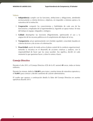 MEMORIA'DE'LABORES'2013.!! !Superintendencia'de'Competencia,'El'Salvador! 
!! 
Valores 
1. Independencia: cumplir con las funciones, atribuciones y obligaciones, atendiendo 
7! ! 
exclusivamente a criterios técnicos y objetivos, sin responder a intereses ajenos a la 
naturaleza de la institución. 
2. Cooperación: compartir los conocimientos y habilidades de cada uno de los 
funcionarios y empleados de la Superintendencia, logrando un apoyo mutuo. Se trata 
del trabajo en equipo, integrador y sinérgico. 
3. Calidad: desempeñar las funciones diligentemente, optimizando el uso y la 
asignación de los recursos públicos en el cumplimiento del objeto de la Ley. 
4. Transparencia: actuar oportunamente con claridad, equidad y veracidad, basados en 
criterios técnicos y de acceso a la información. 
5. Proactividad: asumir de modo activo el pleno control de la conducta organizacional, 
tomando la iniciativa en el desarrollo de acciones creativas y audaces, con la 
responsabilidad de hacer que las cosas sucedan. Eso significa, decidir en cada 
momento lo que queremos hacer y cómo lo vamos a hacer. 
Consejo Directivo 
Durante el año 2013, el Consejo Directivo (CD) de la SC sesionó 49 veces, todas en forma 
ordinaria. 
Durante las mismas, dedicó el 84.00% para tratar y resolver temas de naturaleza operativa y 
el 16.00% para conocer y decidir cuestiones de carácter administrativo. 
El cuadro que aparece a continuación detalla la labor del Consejo Directivo en asuntos 
operativos durante 2013: 
 