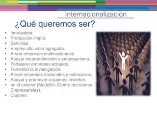Internacionalización
     ¿Qué queremos ser?
 Innovadora.
 Producción limpia.
 Servicios.
 Empleo alto valor agregado.
 Atraer empresas multinacionales.
 Apoyar emprendimiento y empresarismo.
 Fortalecer empresas actuales.
 Fomentar la investigación.
 Atraer empresas nacionales y extranjeras.
 Apoyar y promover a quienes inviertan.
 en el exterior (Medellín: Centro decisiones.
  Empresariales).
 Clusters.
 