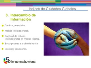Índices de Ciudades Globales
3. Intercambio de
   Información
Centros de noticias.

Medios Internacionales.

Cantidad de noticias
Internacionales en medios locales.

Suscripciones a ancho de banda.

Internet y conexiones.
 