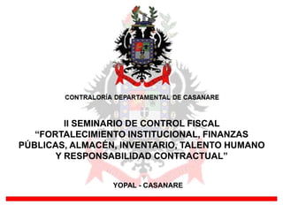 II SEMINARIO DE CONTROL FISCAL
   “FORTALECIMIENTO INSTITUCIONAL, FINANZAS
PÚBLICAS, ALMACÉN, INVENTARIO, TALENTO HUMANO
       Y RESPONSABILIDAD CONTRACTUAL”


                 YOPAL - CASANARE
 