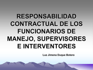 RESPONSABILIDAD
 CONTRACTUAL DE LOS
   FUNCIONARIOS DE
MANEJO, SUPERVISORES
  E INTERVENTORES
         Luz Jimena Duque Botero
 