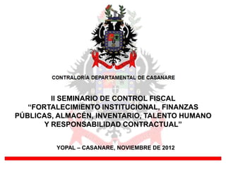 II SEMINARIO DE CONTROL FISCAL
“FORTALECIMIENTO INSTITUCIONAL, FINANZAS
PÚBLICAS, ALMACÉN, INVENTARIO, TALENTO HUMANO
Y RESPONSABILIDAD CONTRACTUAL”
YOPAL – CASANARE, NOVIEMBRE DE 2012

 