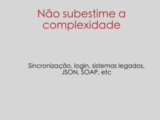 Não subestime a 
complexidade 
Sincronização, login, sistemas legados, 
JSON, SOAP, etc 
 