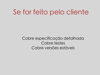 Se for feito pelo cliente 
Cobre especificação detalhada 
Cobre testes 
Cobre versões estáveis 
 