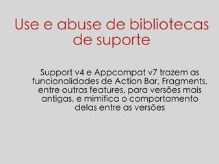 Use e abuse de bibliotecas 
de suporte 
Support v4 e Appcompat v7 trazem as 
funcionalidades de Action Bar, Fragments, 
entre outras features, para versões mais 
antigas, e mimifica o comportamento 
delas entre as versões 
 