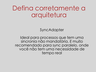 Defina corretamente a 
arquitetura 
SyncAdapter 
Ideal para processos que tem uma 
sincronia não mandatória. É muito 
recomendado para sync paralelo, onde 
você não tem uma necessidade de 
tempo real 
 