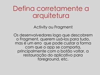 Defina corretamente a 
arquitetura 
Activity ou Fragment 
Os desenvolvedores logo que descobrem 
o Fragment, querem usá-los para tudo, 
mas é um erro que pode custar a forma 
com que o app se comporta, 
principalmente com o botão voltar, a 
restauração do aplicativo para 
foreground, etc. 
 