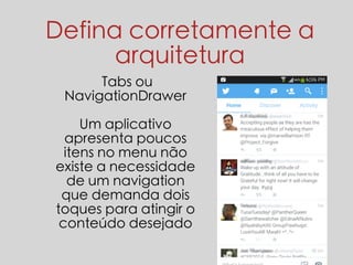 Defina corretamente a 
arquitetura 
Tabs ou 
NavigationDrawer 
Um aplicativo 
apresenta poucos 
itens no menu não 
existe a necessidade 
de um navigation 
que demanda dois 
toques para atingir o 
conteúdo desejado 
 