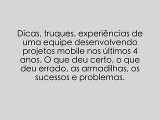 Dicas, truques, experiências de 
uma equipe desenvolvendo 
projetos mobile nos últimos 4 
anos. O que deu certo, o que 
deu errado, as armadilhas, os 
sucessos e problemas. 
 