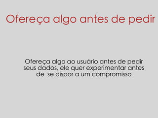 Ofereça algo antes de pedir 
Ofereça algo ao usuário antes de pedir 
seus dados, ele quer experimentar antes 
de se dispor a um compromisso 
 