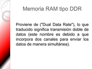 Memoria RAM tipo DDR

Proviene de ("Dual Data Rate"), lo que
traducido significa transmisión doble de
datos (este nombre es debido a que
incorpora dos canales para enviar los
datos de manera simultánea).
 