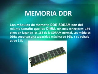 Los módulos de memoria DDR-SDRAM son del
mismo tamaño que los DIMM, con más conectores: 184
pines en lugar de los 168 de la SDRAM normal. Los módulos
DDRs soportan una capacidad máxima de 1Gb. Y su voltaje
es de 2.5v
 
