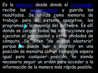 Es la memoria desde donde el procesador recibe las instrucciones y guarda los resultados. Se utiliza como memoria de trabajo para el sistema operativo, los programas y la mayoría del software. Es allí donde se cargan todas las instrucciones que ejecutan el procesador y otras unidades de cómputo. Se dicen "de acceso aleatorio" porque se puede leer o escribir en una posición de memoria con un tiempo de espera igual para cualquier posición, no siendo necesario seguir un orden para acceder a la información de la manera más rápida posible.
