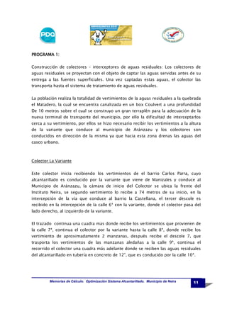 PROGRAMA 1:
Construcción de colectores – interceptores de aguas residuales: Los colectores de
aguas residuales se proyectan con el objeto de captar las aguas servidas antes de su
entrega a las fuentes superficiales. Una vez captadas estas aguas, el colector las
transporta hasta el sistema de tratamiento de aguas residuales.
La población realiza la totalidad de vertimientos de la aguas residuales a la quebrada
el Matadero, la cual se encuentra canalizada en un box Coulvert a una profundidad
De 10 metros sobre el cual se construyo un gran terraplén para la adecuación de la
nueva terminal de transporte del municipio, por ello la dificultad de interceptarlos
cerca a su vertimiento, por ellos se hizo necesario recibir los vertimientos a la altura
de la variante que conduce al municipio de Aránzazu y los colectores son
conducidos en dirección de la misma ya que hacia esta zona drenas las aguas del
casco urbano.

Colector La Variante
Este colector inicia recibiendo los vertimientos de el barrio Carlos Parra, cuyo
alcantarillado es conducido por la variante que viene de Manizales y conduce al
Municipio de Aránzazu, la cámara de inicio del Colector se ubica la frente del
Instituto Neira, se segundo vertimiento lo recibe a 74 metros de su inicio, en la
intercepción de la vía que conduce al barrio la Castellana, el tercer descole es
recibido en la intercepción de la calle 6ª con la variante, donde el colector pasa del
lado derecho, al izquierdo de la variante.
El trazado continua una cuadra mas donde recibe los vertimientos que provienen de
la calle 7ª, continua el colector por la variante hasta la calle 8ª, donde recibe los
vertimiento de aproximadamente 2 manzanas, después recibe el descole 7, que
trasporta los vertimientos de las manzanas aledañas a la calle 9ª, continua el
recorrido el colector una cuadra más adelante donde se reciben las aguas residuales
del alcantarillado en tubería en concreto de 12”, que es conducido por la calle 10ª.

Memorias de Cálculo. Optimización Sistema Alcantarillado. Municipio de Neira

11

 