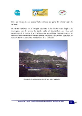 Sitios de intercepción de alcantarillado existente por parte del colector sobre la
variante.
El colector continua por la margen izquierda de la variante hasta llegar a la
intercepción con la carrera 8ª, donde recibe el alcantarillado que viene del
cementerio, de la carrera 9ª y 8ª, el punto de recepción de estos vertimientos se
encuentra en la parte inferior de una obra de estabilidad con gaviones revestidos en
la ladera donde se encuentra el cementerio de la población.

Ilustración 3: Alineamiento del colector sobre la variante

Memorias de Cálculo. Optimización Sistema Alcantarillado. Municipio de Neira

13

 